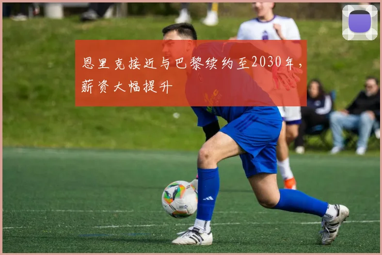 恩里克接近与巴黎续约至2030年，薪资大幅提升